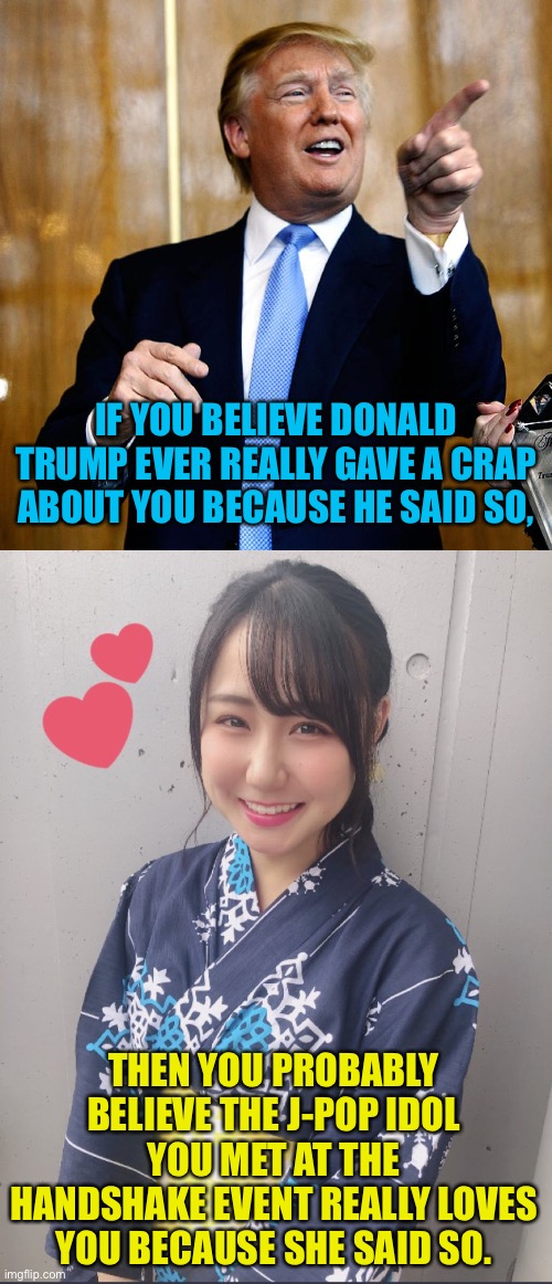But at least the J-Pop idol appreciates the attention.  Trump just uses it. | IF YOU BELIEVE DONALD TRUMP EVER REALLY GAVE A CRAP ABOUT YOU BECAUSE HE SAID SO, THEN YOU PROBABLY BELIEVE THE J-POP IDOL YOU MET AT THE HANDSHAKE EVENT REALLY LOVES YOU BECAUSE SHE SAID SO. | image tagged in donald trump,j-pop idol | made w/ Imgflip meme maker