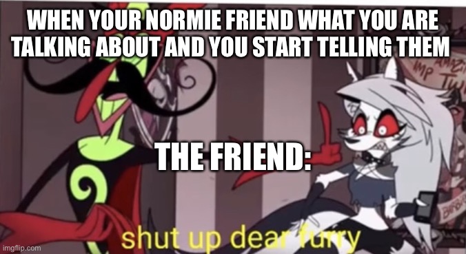 Hehehehehe | WHEN YOUR NORMIE FRIEND WHAT YOU ARE TALKING ABOUT AND YOU START TELLING THEM; THE FRIEND: | image tagged in shut up dear furry,oh shit what did i do to my imaflip acc | made w/ Imgflip meme maker