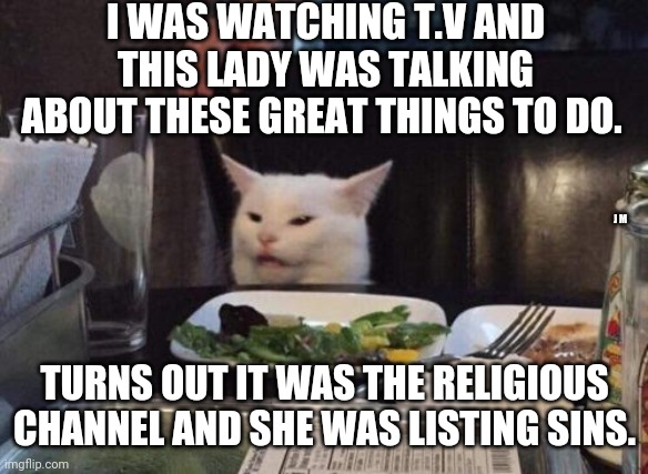 Salad cat | I WAS WATCHING T.V AND THIS LADY WAS TALKING ABOUT THESE GREAT THINGS TO DO. J M; TURNS OUT IT WAS THE RELIGIOUS CHANNEL AND SHE WAS LISTING SINS. | image tagged in salad cat | made w/ Imgflip meme maker