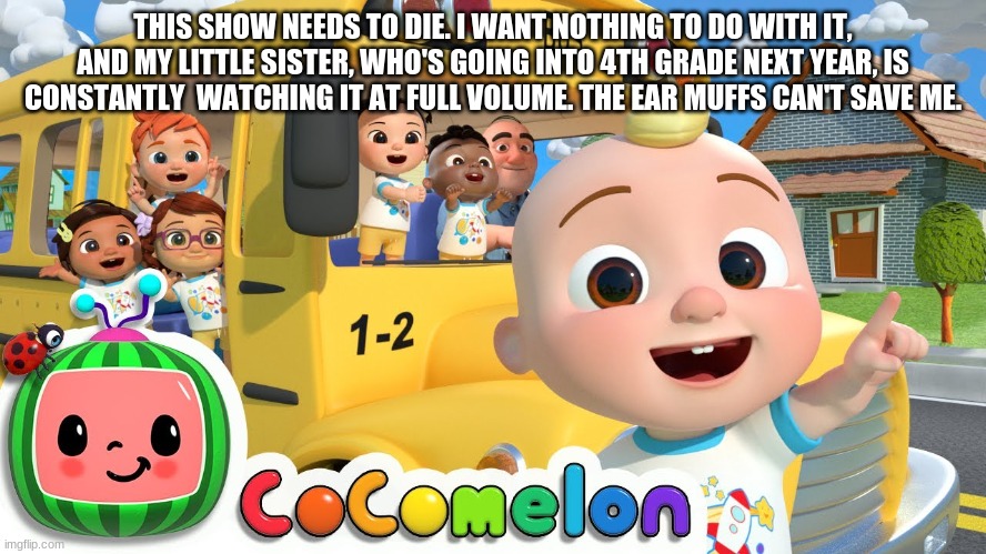 Cocomelon | THIS SHOW NEEDS TO DIE. I WANT NOTHING TO DO WITH IT, AND MY LITTLE SISTER, WHO'S GOING INTO 4TH GRADE NEXT YEAR, IS CONSTANTLY  WATCHING IT | image tagged in cocomelon | made w/ Imgflip meme maker