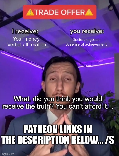 Trade Offer | Your money.
Verbal affirmation; Desirable gossip
A sense of achievement; What, did you think you would receive the truth? You can’t afford it…; PATREON LINKS IN THE DESCRIPTION BELOW… /S | image tagged in trade offer | made w/ Imgflip meme maker