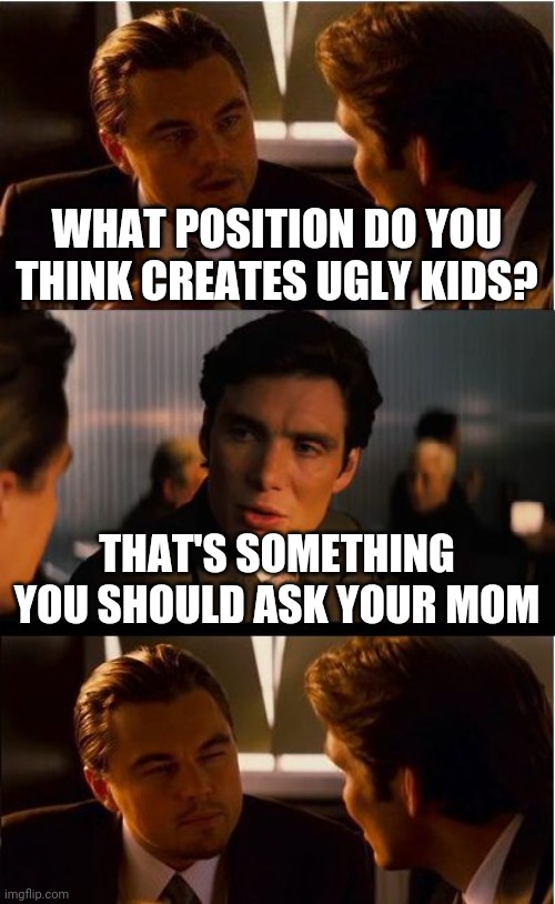 Inception Meme | WHAT POSITION DO YOU THINK CREATES UGLY KIDS? THAT'S SOMETHING YOU SHOULD ASK YOUR MOM | image tagged in memes,inception | made w/ Imgflip meme maker