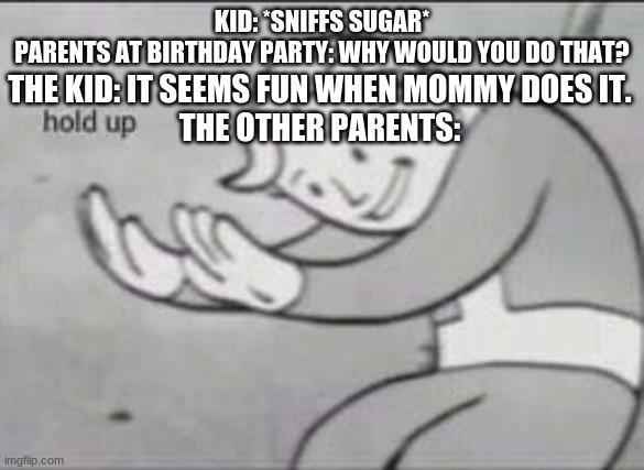 Say what, now? | KID: *SNIFFS SUGAR*
PARENTS AT BIRTHDAY PARTY: WHY WOULD YOU DO THAT? THE KID: IT SEEMS FUN WHEN MOMMY DOES IT.
THE OTHER PARENTS: | image tagged in fallout hold up | made w/ Imgflip meme maker