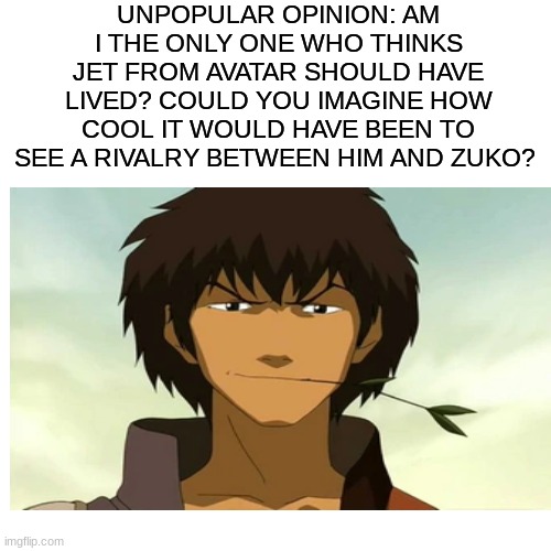 Unpopular opinion | UNPOPULAR OPINION: AM I THE ONLY ONE WHO THINKS JET FROM AVATAR SHOULD HAVE LIVED? COULD YOU IMAGINE HOW COOL IT WOULD HAVE BEEN TO SEE A RIVALRY BETWEEN HIM AND ZUKO? | image tagged in avatar the last airbender,memes,unpopular opinion | made w/ Imgflip meme maker
