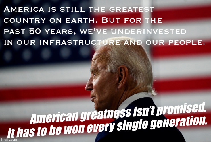 We need big investments in our roads and bridges, in education, in children, and in the green jobs of the future. Time to do it. | America is still the greatest country on earth. But for the past 50 years, we’ve underinvested in our infrastructure and our people. American greatness isn’t promised. It has to be won every single generation. | image tagged in joe biden flag,patriotism,patriotic,america,future,education | made w/ Imgflip meme maker