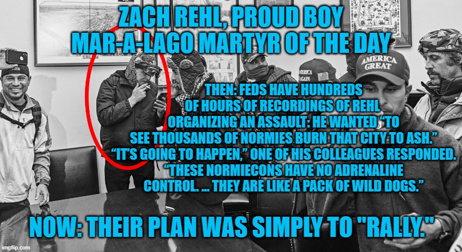 Their Trials Will Dwarf The Chicago Seven In Every Way. | ZACH REHL, PROUD BOY
MAR-A-LAGO MARTYR OF THE DAY; THEN: FEDS HAVE HUNDREDS OF HOURS OF RECORDINGS OF REHL  ORGANIZING AN ASSAULT: HE WANTED “TO SEE THOUSANDS OF NORMIES BURN THAT CITY TO ASH.”

“IT’S GOING TO HAPPEN,” ONE OF HIS COLLEAGUES RESPONDED. “THESE NORMIECONS HAVE NO ADRENALINE CONTROL. … THEY ARE LIKE A PACK OF WILD DOGS.”; NOW: THEIR PLAN WAS SIMPLY TO "RALLY." | image tagged in politics | made w/ Imgflip meme maker