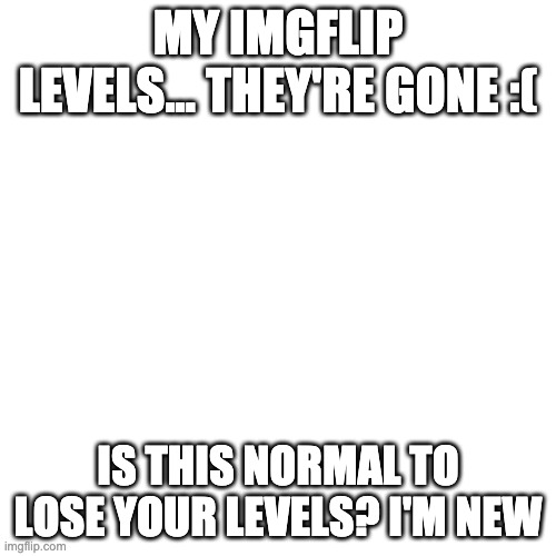 rip my levels | MY IMGFLIP LEVELS... THEY'RE GONE :(; IS THIS NORMAL TO LOSE YOUR LEVELS? I'M NEW | image tagged in imgflip | made w/ Imgflip meme maker
