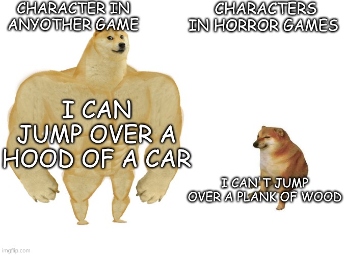 Horror game characters got no hops | CHARACTER IN ANYOTHER GAME; CHARACTERS IN HORROR GAMES; I CAN JUMP OVER A HOOD OF A CAR; I CAN'T JUMP OVER A PLANK OF WOOD | image tagged in big dog small dog,meme,funny,dank,shitpost,doge | made w/ Imgflip meme maker