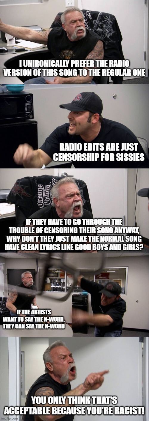 American Chopper Argument | I UNIRONICALLY PREFER THE RADIO VERSION OF THIS SONG TO THE REGULAR ONE; RADIO EDITS ARE JUST CENSORSHIP FOR SISSIES; IF THEY HAVE TO GO THROUGH THE TROUBLE OF CENSORING THEIR SONG ANYWAY, WHY DON'T THEY JUST MAKE THE NORMAL SONG HAVE CLEAN LYRICS LIKE GOOD BOYS AND GIRLS? IF THE ARTISTS WANT TO SAY THE N-WORD, THEY CAN SAY THE N-WORD; YOU ONLY THINK THAT'S ACCEPTABLE BECAUSE YOU'RE RACIST! | image tagged in memes,american chopper argument | made w/ Imgflip meme maker