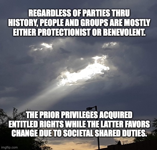 sky shot Arizona | REGARDLESS OF PARTIES THRU HISTORY, PEOPLE AND GROUPS ARE MOSTLY EITHER PROTECTIONIST OR BENEVOLENT. THE PRIOR PRIVILEGES ACQUIRED ENTITLED RIGHTS WHILE THE LATTER FAVORS CHANGE DUE TO SOCIETAL SHARED DUTIES. | image tagged in sky shot arizona | made w/ Imgflip meme maker