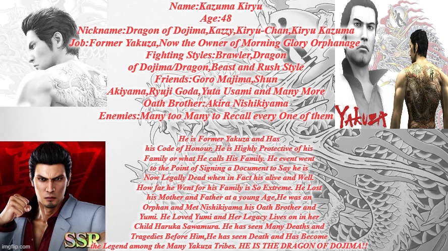 Kazuma Kiryu Infomation | Name:Kazuma Kiryu
Age:48
Nickname:Dragon of Dojima,Kazzy,Kiryu-Chan,Kiryu Kazuma
Job:Former Yakuza,Now the Owner of Morning Glory Orphanage 
Fighting Styles:Brawler,Dragon of Dojima/Dragon,Beast and Rush Style
Friends:Goro Majima,Shun Akiyama,Ryuji Goda,Yuta Usami and Many More
Oath Brother:Akira Nishikiyama
Enemies:Many too Many to Recall every One of them; He is Former Yakuza and Has his Code of Honour. He is Highly Protective of his Family or what He calls His Family. He event went to the Point of Signing a Document to Say he is Now Legally Dead when in Fact his alive and Well. How far he Went for his Family is So Extreme. He Lost his Mother and Father at a young Age,He was an Orphan and Met Nishikiyama his Oath Brother and Yumi. He Loved Yumi and Her Legacy Lives on in her Child Haruka Sawamura. He has seen Many Deaths and Tragedies Before Him,He has seen Death and Has Become the Legend among the Many Yakuza Tribes. HE IS THE DRAGON OF DOJIMA!! | image tagged in kiryu,yakuza,infomation | made w/ Imgflip meme maker