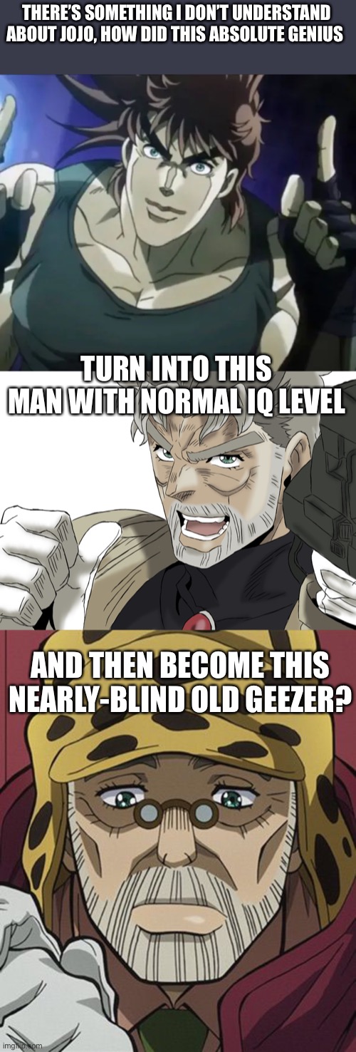 Yes I know it’s because of age but why? | THERE’S SOMETHING I DON’T UNDERSTAND ABOUT JOJO, HOW DID THIS ABSOLUTE GENIUS; TURN INTO THIS MAN WITH NORMAL IQ LEVEL; AND THEN BECOME THIS NEARLY-BLIND OLD GEEZER? | image tagged in jojo,joseph,joestar | made w/ Imgflip meme maker