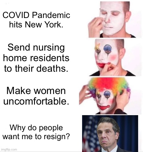 Andrew Cuomo is a clown | COVID Pandemic hits New York. Send nursing home residents to their deaths. Make women uncomfortable. Why do people want me to resign? | image tagged in memes,clown applying makeup,andrew cuomo,sexual harassment,covid,death | made w/ Imgflip meme maker