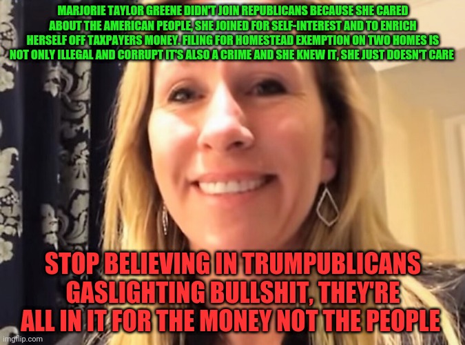 Marjorie Taylor Greene | MARJORIE TAYLOR GREENE DIDN'T JOIN REPUBLICANS BECAUSE SHE CARED ABOUT THE AMERICAN PEOPLE, SHE JOINED FOR SELF-INTEREST AND TO ENRICH HERSELF OFF TAXPAYERS MONEY. FILING FOR HOMESTEAD EXEMPTION ON TWO HOMES IS NOT ONLY ILLEGAL AND CORRUPT IT'S ALSO A CRIME AND SHE KNEW IT, SHE JUST DOESN'T CARE; STOP BELIEVING IN TRUMPUBLICANS GASLIGHTING BULLSHIT, THEY'RE ALL IN IT FOR THE MONEY NOT THE PEOPLE | image tagged in marjorie taylor greene | made w/ Imgflip meme maker