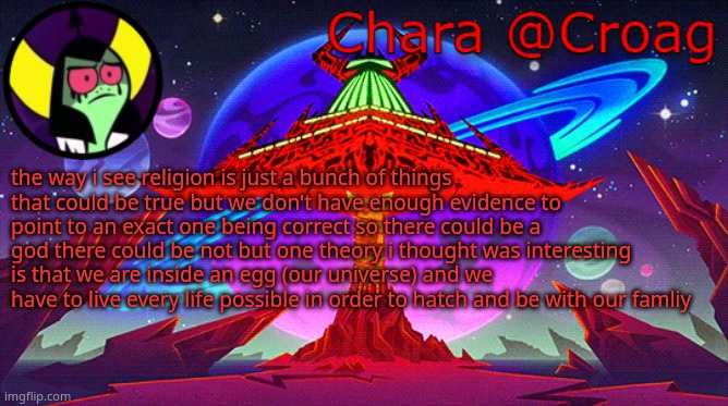 Chara's Lord Dominator temp | the way i see religion is just a bunch of things that could be true but we don't have enough evidence to point to an exact one being correct so there could be a god there could be not but one theory i thought was interesting is that we are inside an egg (our universe) and we have to live every life possible in order to hatch and be with our famliy | image tagged in chara's lord dominator temp | made w/ Imgflip meme maker