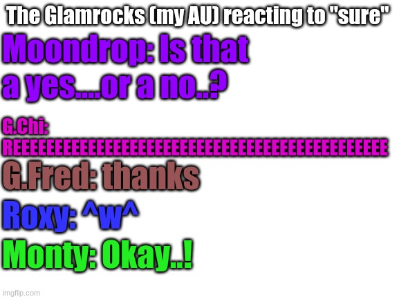 Blank White Template | The Glamrocks (my AU) reacting to "sure"; Moondrop: Is that a yes....or a no..? G.Chi: REEEEEEEEEEEEEEEEEEEEEEEEEEEEEEEEEEEEEEEEEEEEE; G.Fred: thanks; Roxy: ^w^; Monty: Okay..! | image tagged in blank white template | made w/ Imgflip meme maker