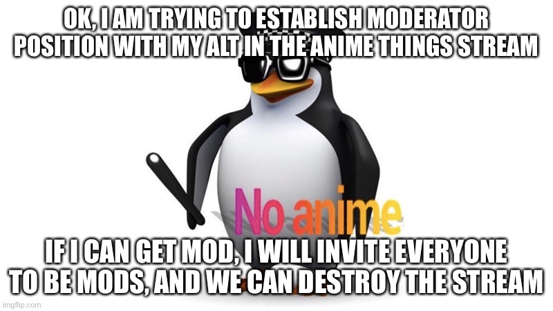 No anime | OK, I AM TRYING TO ESTABLISH MODERATOR POSITION WITH MY ALT IN THE ANIME THINGS STREAM; IF I CAN GET MOD, I WILL INVITE EVERYONE TO BE MODS, AND WE CAN DESTROY THE STREAM | image tagged in aaa chief announcement | made w/ Imgflip meme maker