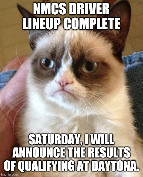 I don't think Grumpy Cat will care that I excluded her from the NMCS driver Lineup. | NMCS DRIVER LINEUP COMPLETE; SATURDAY, I WILL ANNOUNCE THE RESULTS OF QUALIFYING AT DAYTONA. | image tagged in memes,grumpy cat,nmcs,nascar | made w/ Imgflip meme maker