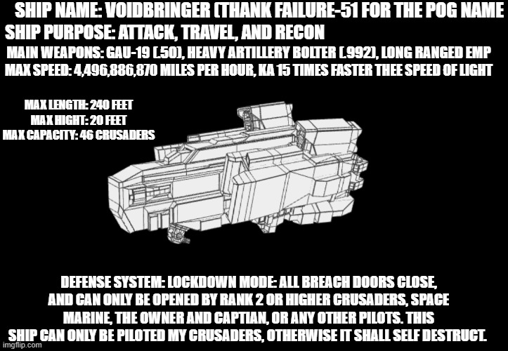 voidbringer, travel, attack, and recon ship. shall be finished Tuesday, pacific daylight time. | SHIP NAME: VOIDBRINGER (THANK FAILURE-51 FOR THE POG NAME; SHIP PURPOSE: ATTACK, TRAVEL, AND RECON; MAIN WEAPONS: GAU-19 (.50), HEAVY ARTILLERY BOLTER (.992), LONG RANGED EMP; MAX SPEED: 4,496,886,870 MILES PER HOUR, KA 15 TIMES FASTER THEE SPEED OF LIGHT; MAX LENGTH: 240 FEET
MAX HIGHT: 20 FEET
MAX CAPACITY: 46 CRUSADERS; DEFENSE SYSTEM: LOCKDOWN MODE: ALL BREACH DOORS CLOSE, AND CAN ONLY BE OPENED BY RANK 2 OR HIGHER CRUSADERS, SPACE MARINE, THE OWNER AND CAPTIAN, OR ANY OTHER PILOTS. THIS SHIP CAN ONLY BE PILOTED MY CRUSADERS, OTHERWISE IT SHALL SELF DESTRUCT. | made w/ Imgflip meme maker