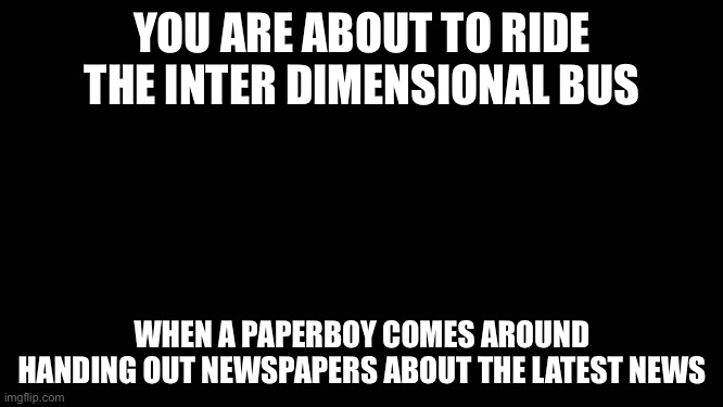 “Extra! Extra! Read All About It!” | YOU ARE ABOUT TO RIDE THE INTER DIMENSIONAL BUS; WHEN A PAPERBOY COMES AROUND HANDING OUT NEWSPAPERS ABOUT THE LATEST NEWS | image tagged in blank screen | made w/ Imgflip meme maker