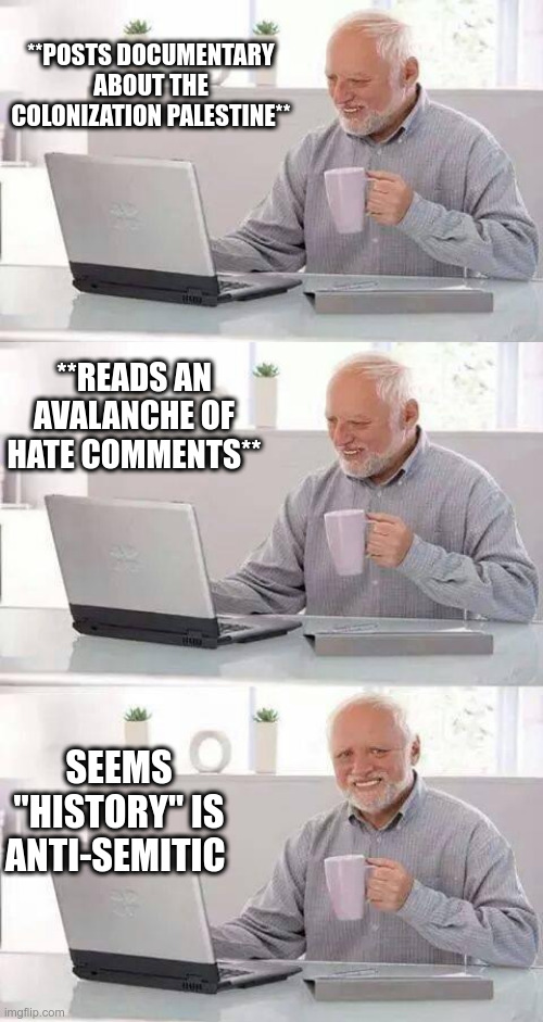 History Is Racism | **POSTS DOCUMENTARY ABOUT THE COLONIZATION PALESTINE**; **READS AN AVALANCHE OF HATE COMMENTS**; SEEMS "HISTORY" IS ANTI-SEMITIC | image tagged in hide the pain harold,racism,history,political meme,palestine | made w/ Imgflip meme maker