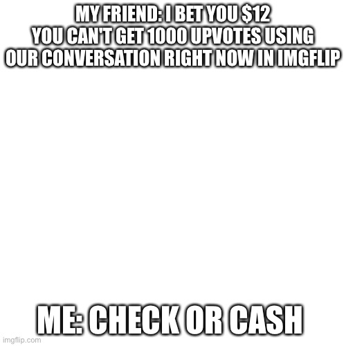 My bet to my friend. Please help | MY FRIEND: I BET YOU $12 YOU CAN'T GET 1000 UPVOTES USING OUR CONVERSATION RIGHT NOW IN IMGFLIP; ME: CHECK OR CASH | image tagged in memes,blank transparent square | made w/ Imgflip meme maker