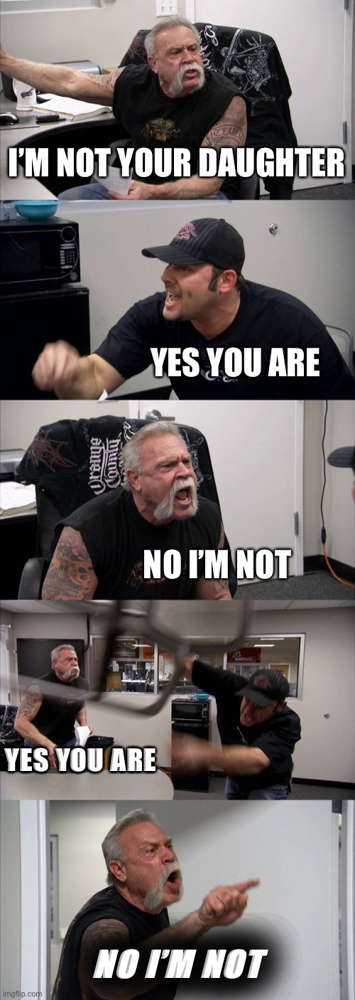 Bold impact is underrated | I’M NOT YOUR DAUGHTER; YES YOU ARE; NO I’M NOT; YES YOU ARE; NO I’M NOT | image tagged in memes,american chopper argument | made w/ Imgflip meme maker