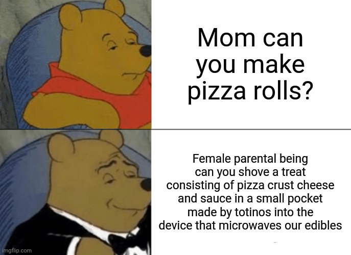 Pizza rolls | Mom can you make pizza rolls? Female parental being can you shove a treat consisting of pizza crust cheese and sauce in a small pocket made by totinos into the device that microwaves our edibles | image tagged in memes,tuxedo winnie the pooh | made w/ Imgflip meme maker