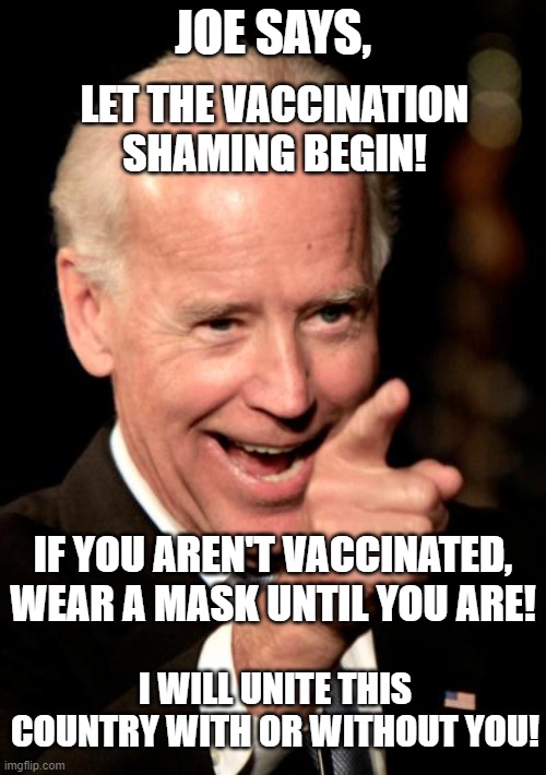 Covid Vaccine | JOE SAYS, LET THE VACCINATION SHAMING BEGIN! IF YOU AREN'T VACCINATED, WEAR A MASK UNTIL YOU ARE! I WILL UNITE THIS COUNTRY WITH OR WITHOUT YOU! | image tagged in memes,smilin biden,covid-19,vaccines,pandemic,face mask | made w/ Imgflip meme maker