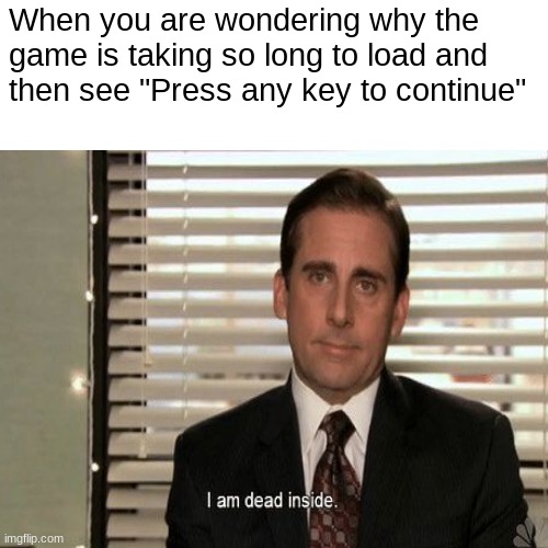 "Press any key to continue" ;) | When you are wondering why the
game is taking so long to load and
then see "Press any key to continue" | image tagged in am i a joke to you | made w/ Imgflip meme maker