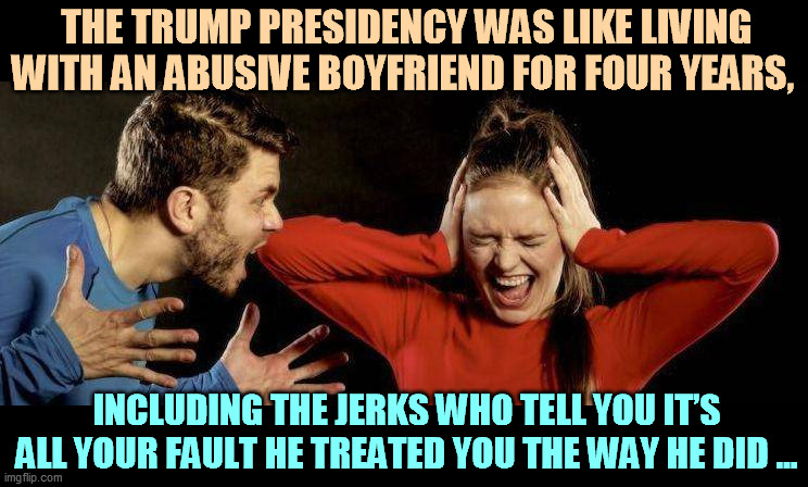 Trump is only for gluttons for punishment. | THE TRUMP PRESIDENCY WAS LIKE LIVING WITH AN ABUSIVE BOYFRIEND FOR FOUR YEARS, INCLUDING THE JERKS WHO TELL YOU IT’S ALL YOUR FAULT HE TREATED YOU THE WAY HE DID ... | image tagged in trump,domestic abuse | made w/ Imgflip meme maker