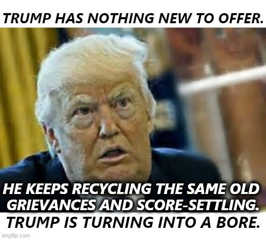 Trump. Boring. | TRUMP HAS NOTHING NEW TO OFFER. HE KEEPS RECYCLING THE SAME OLD 
GRIEVANCES AND SCORE-SETTLING. TRUMP IS TURNING INTO A BORE. | image tagged in trump dilated taken aback aghast surprised,trump,boring,old,insults | made w/ Imgflip meme maker