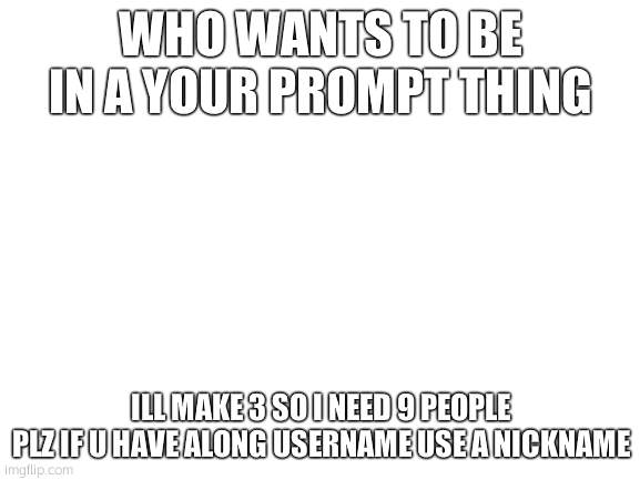 Blank White Template | WHO WANTS TO BE IN A YOUR PROMPT THING; ILL MAKE 3 SO I NEED 9 PEOPLE
PLZ IF U HAVE ALONG USERNAME USE A NICKNAME | image tagged in blank white template | made w/ Imgflip meme maker