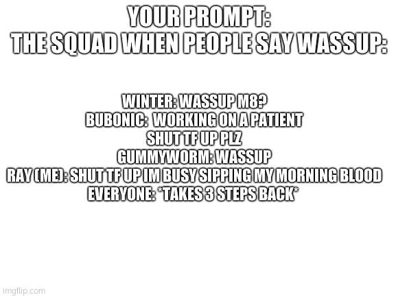 Blank White Template | WINTER: WASSUP M8?
BUBONIC:  WORKING ON A PATIENT SHUT TF UP PLZ
GUMMYWORM: WASSUP
RAY (ME): SHUT TF UP IM BUSY SIPPING MY MORNING BLOOD
EVERYONE: *TAKES 3 STEPS BACK*; YOUR PROMPT:
THE SQUAD WHEN PEOPLE SAY WASSUP: | image tagged in blank white template | made w/ Imgflip meme maker