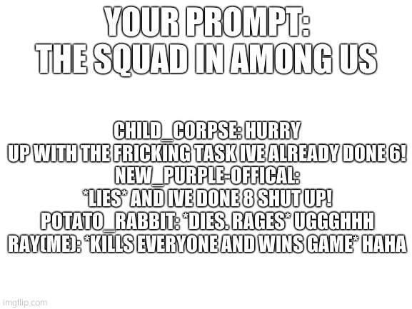 HAHA | CHILD_CORPSE: HURRY UP WITH THE FRICKING TASK IVE ALREADY DONE 6!
NEW_PURPLE-OFFICAL: *LIES* AND IVE DONE 8 SHUT UP!
POTATO_RABBIT: *DIES. RAGES* UGGGHHH
RAY(ME): *KILLS EVERYONE AND WINS GAME* HAHA; YOUR PROMPT:
THE SQUAD IN AMONG US | image tagged in blank white template | made w/ Imgflip meme maker