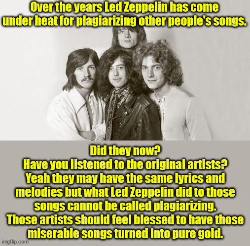 One of the greatest rock bands ever. | Over the years Led Zeppelin has come under heat for plagiarizing other people's songs. Did they now?
Have you listened to the original artists?
Yeah they may have the same lyrics and
melodies but what Led Zeppelin did to those songs cannot be called plagiarizing.
Those artists should feel blessed to have those
miserable songs turned into pure gold. | image tagged in led zeppelin | made w/ Imgflip meme maker