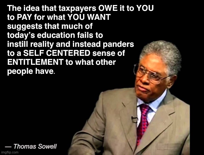 Less government is better | The idea that taxpayers OWE it to YOU

to PAY for what YOU WANT suggests that much of today’s education fails to
instill reality and instead panders
to a SELF CENTERED sense of
ENTITLEMENT to what other
people have. | image tagged in thomas sowell | made w/ Imgflip meme maker