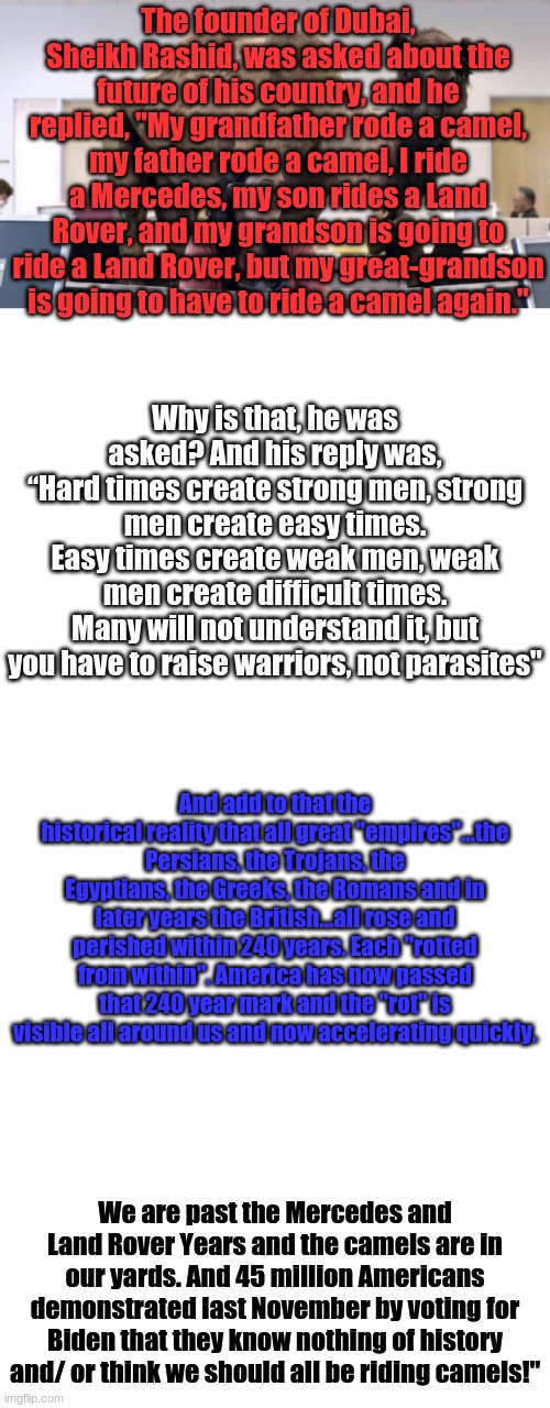 Camels, or Mercedes? | The founder of Dubai, Sheikh Rashid, was asked about the future of his country, and he replied, "My grandfather rode a camel, my father rode a camel, I ride a Mercedes, my son rides a Land Rover, and my grandson is going to ride a Land Rover, but my great-grandson is going to have to ride a camel again."; Why is that, he was asked? And his reply was,
“Hard times create strong men, strong men create easy times.
Easy times create weak men, weak men create difficult times.
Many will not understand it, but you have to raise warriors, not parasites"; And add to that the historical reality that all great "empires"...the Persians, the Trojans, the Egyptians, the Greeks, the Romans and in later years the British...all rose and perished within 240 years. Each "rotted from within". America has now passed that 240 year mark and the "rot" is visible all around us and now accelerating quickly. We are past the Mercedes and Land Rover Years and the camels are in our yards. And 45 million Americans demonstrated last November by voting for Biden that they know nothing of history and/ or think we should all be riding camels!" | image tagged in hump day camel,memes,blank transparent square | made w/ Imgflip meme maker