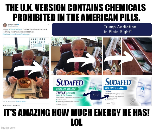 Combine with Adderall, and "look at me, Ma, I'm flying!" | THE U.K. VERSION CONTAINS CHEMICALS 
PROHIBITED IN THE AMERICAN PILLS. IT'S AMAZING HOW MUCH ENERGY HE HAS!
LOL | image tagged in u k sudafed an upper with a presidential endorsement,trump,drugs,pills,drug addiction | made w/ Imgflip meme maker