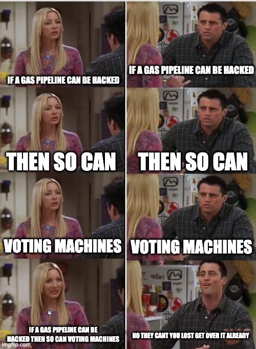 Phoebe Joey | IF A GAS PIPELINE CAN BE HACKED; IF A GAS PIPELINE CAN BE HACKED; THEN SO CAN; THEN SO CAN; VOTING MACHINES; VOTING MACHINES; IF A GAS PIPELINE CAN BE HACKED THEN SO CAN VOTING MACHINES; NO THEY CANT YOU LOST GET OVER IT ALREADY | image tagged in phoebe joey | made w/ Imgflip meme maker