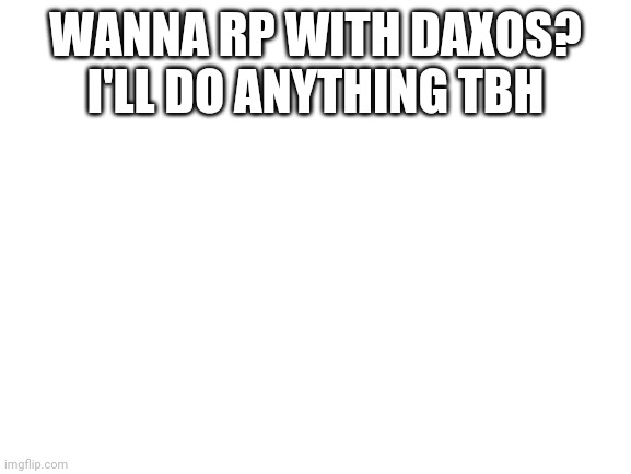Blank White Template | WANNA RP WITH DAXOS? I'LL DO ANYTHING TBH | image tagged in blank white template | made w/ Imgflip meme maker