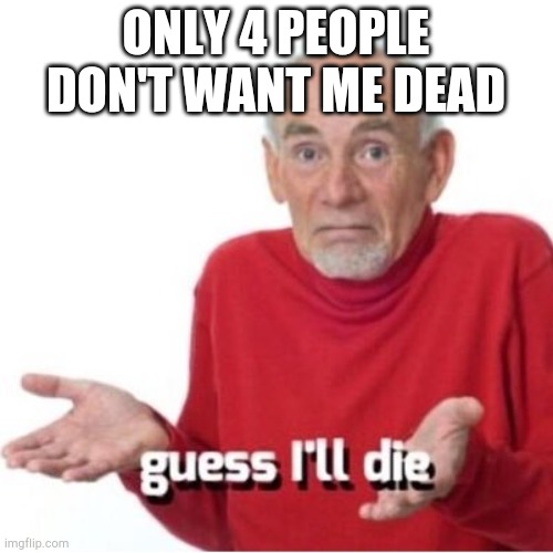 Makes sense | ONLY 4 PEOPLE DON'T WANT ME DEAD | image tagged in guess i'll die,understandable have a great day | made w/ Imgflip meme maker