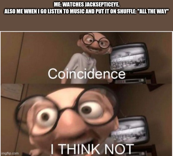 Coincidence, I THINK NOT | ME: WATCHES JACKSEPTICEYE.
ALSO ME WHEN I GO LISTEN TO MUSIC AND PUT IT ON SHUFFLE: "ALL THE WAY" | image tagged in coincidence i think not | made w/ Imgflip meme maker