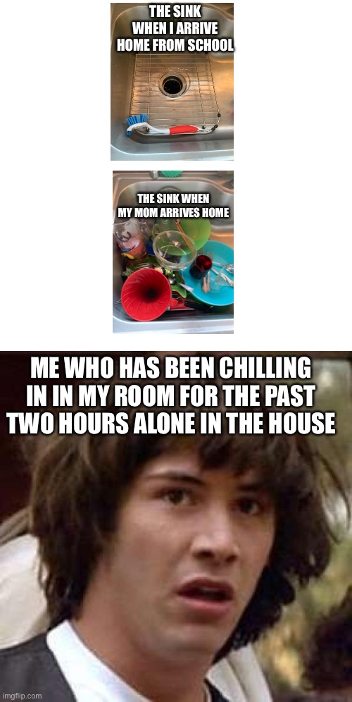Conspiracy Keanu Meme | THE SINK WHEN I ARRIVE HOME FROM SCHOOL; THE SINK WHEN MY MOM ARRIVES HOME; ME WHO HAS BEEN CHILLING IN IN MY ROOM FOR THE PAST TWO HOURS ALONE IN THE HOUSE | image tagged in memes,conspiracy keanu | made w/ Imgflip meme maker