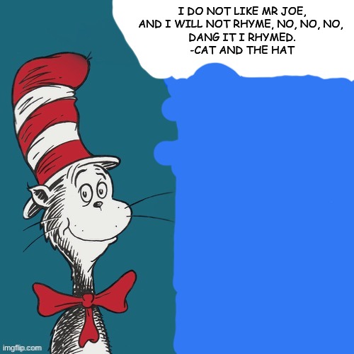 Cat and the hat meme | I DO NOT LIKE MR JOE,



AND I WILL NOT RHYME, NO, NO, NO, 

DANG IT I RHYMED.
-CAT AND THE HAT | image tagged in cat and the hat meme,meme is yum | made w/ Imgflip meme maker