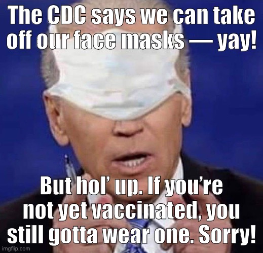 Don’t be like CREEPY JOE. Keep that mask firmly affixed ‘til you’re immune! #MAGA #ChinaVirus #GetVaxxed #GetRekt | The CDC says we can take off our face masks — yay! But hol’ up. If you’re not yet vaccinated, you still gotta wear one. Sorry! | image tagged in creepy uncle joe biden,creepy joe biden,face mask,vaccination,vaccinations,cdc | made w/ Imgflip meme maker