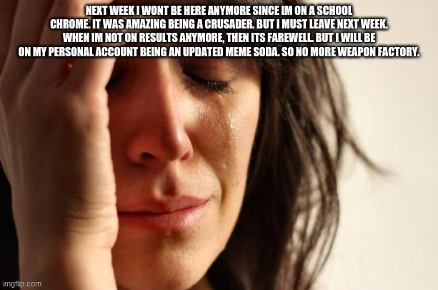 First World Problems | NEXT WEEK I WONT BE HERE ANYMORE SINCE IM ON A SCHOOL CHROME. IT WAS AMAZING BEING A CRUSADER. BUT I MUST LEAVE NEXT WEEK. WHEN IM NOT ON RESULTS ANYMORE, THEN ITS FAREWELL. BUT I WILL BE ON MY PERSONAL ACCOUNT BEING AN UPDATED MEME SODA. SO NO MORE WEAPON FACTORY. | image tagged in memes,first world problems | made w/ Imgflip meme maker