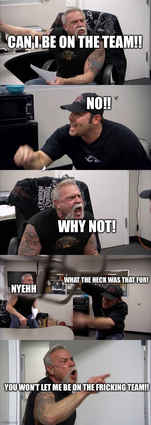 Argument for no reason | CAN I BE ON THE TEAM!! NO!! WHY NOT! WHAT THE HECK WAS THAT FOR! NYEHH; YOU WON’T LET ME BE ON THE FRICKING TEAM!! | image tagged in memes,american chopper argument,funny,notgoodatall | made w/ Imgflip meme maker
