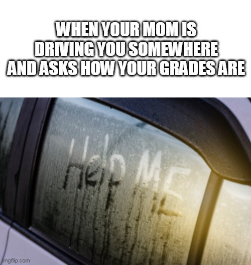 help me meme | WHEN YOUR MOM IS DRIVING YOU SOMEWHERE AND ASKS HOW YOUR GRADES ARE | image tagged in help me | made w/ Imgflip meme maker