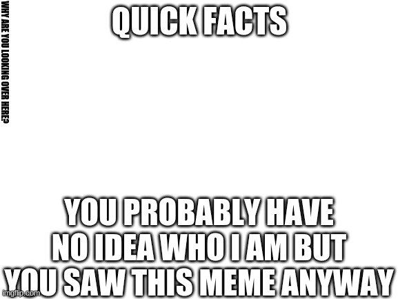 Blank White Template | QUICK FACTS; WHY ARE YOU LOOKING OVER HERE? YOU PROBABLY HAVE NO IDEA WHO I AM BUT YOU SAW THIS MEME ANYWAY | image tagged in blank white template | made w/ Imgflip meme maker